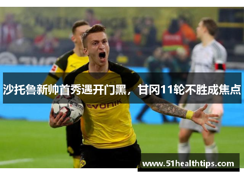 沙托鲁新帅首秀遇开门黑，甘冈11轮不胜成焦点